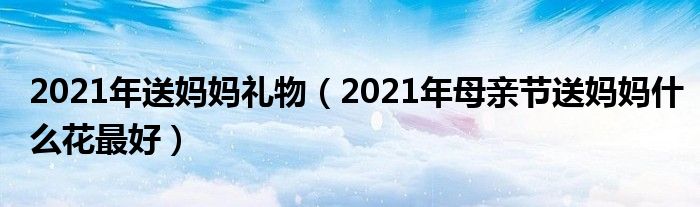 2021年送妈妈礼物（2021年母亲节送妈妈什么花最好）