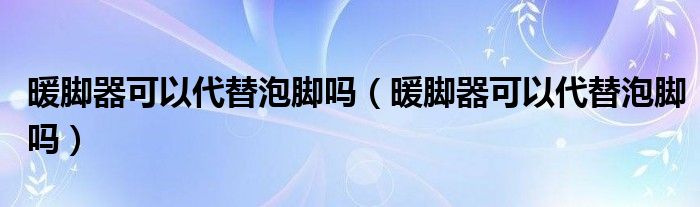 暖脚器可以代替泡脚吗（暖脚器可以代替泡脚吗）