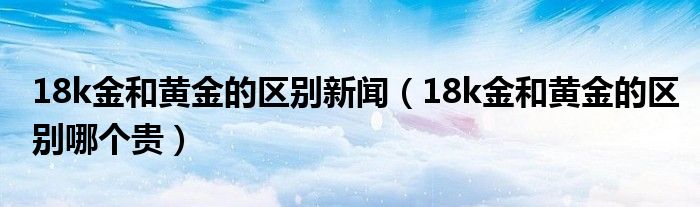18k金和黄金的区别新闻（18k金和黄金的区别哪个贵）