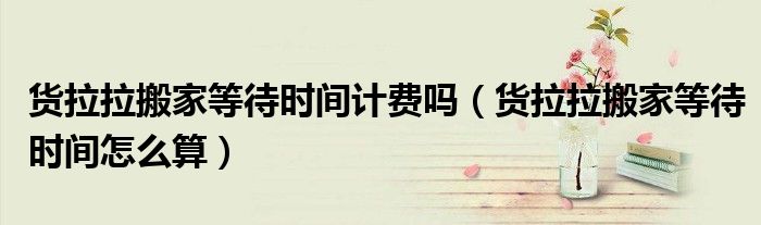 货拉拉搬家等待时间计费吗（货拉拉搬家等待时间怎么算）
