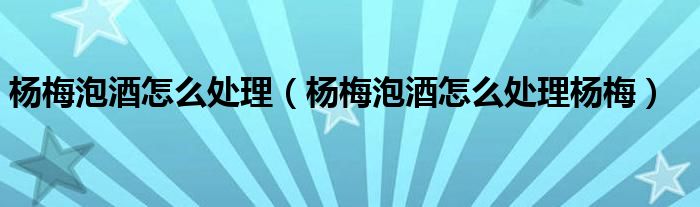 杨梅泡酒怎么处理（杨梅泡酒怎么处理杨梅）