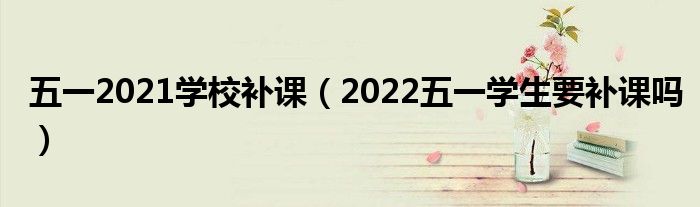 五一2021学校补课（2022五一学生要补课吗）