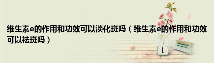 维生素e的作用和功效可以淡化斑吗（维生素e的作用和功效可以祛斑吗）