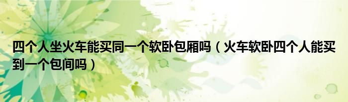四个人坐火车能买同一个软卧包厢吗（火车软卧四个人能买到一个包间吗）