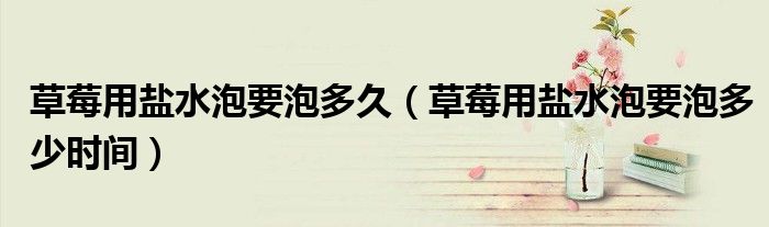 草莓用盐水泡要泡多久（草莓用盐水泡要泡多少时间）