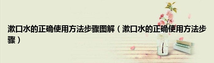 漱口水的正确使用方法步骤图解（漱口水的正确使用方法步骤）