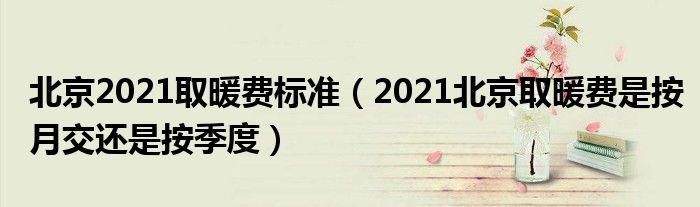 北京2021取暖费标准（2021北京取暖费是按月交还是按季度）
