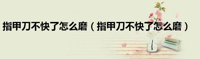 指甲刀不快了怎么磨（指甲刀不快了怎么磨）