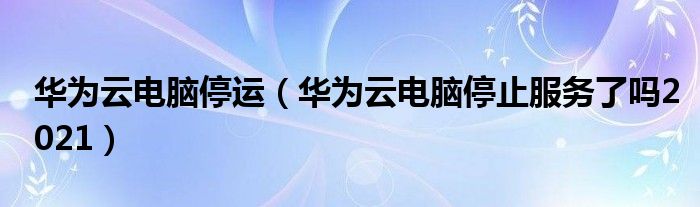 华为云电脑停运（华为云电脑停止服务了吗2021）