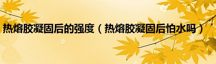 热熔胶凝固后的强度（热熔胶凝固后怕水吗）