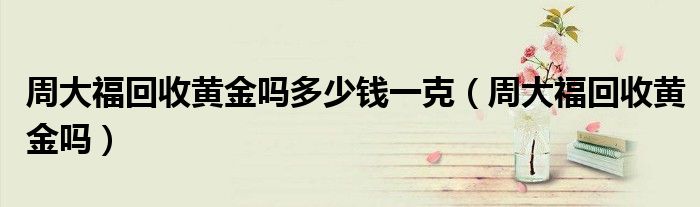 周大福回收黄金吗多少钱一克（周大福回收黄金吗）