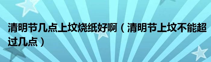 清明节几点上坟烧纸好啊（清明节上坟不能超过几点）