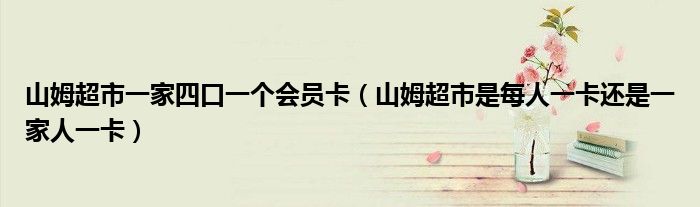 山姆超市一家四口一个会员卡（山姆超市是每人一卡还是一家人一卡）