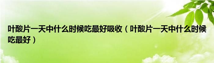 叶酸片一天中什么时候吃最好吸收（叶酸片一天中什么时候吃最好）