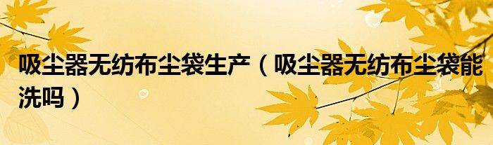 吸尘器无纺布尘袋生产（吸尘器无纺布尘袋能洗吗）