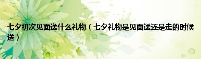 七夕初次见面送什么礼物（七夕礼物是见面送还是走的时候送）