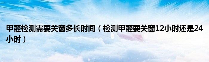 甲醛检测需要关窗多长时间（检测甲醛要关窗12小时还是24小时）
