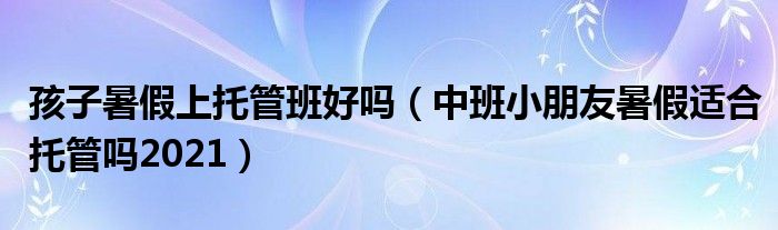 孩子暑假上托管班好吗（中班小朋友暑假适合托管吗2021）