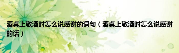 酒桌上敬酒时怎么说感谢的词句（酒桌上敬酒时怎么说感谢的话）