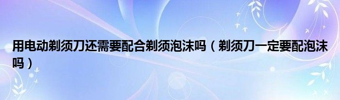 用电动剃须刀还需要配合剃须泡沫吗（剃须刀一定要配泡沫吗）
