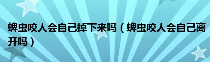 蜱虫咬人会自己掉下来吗（蜱虫咬人会自己离开吗）