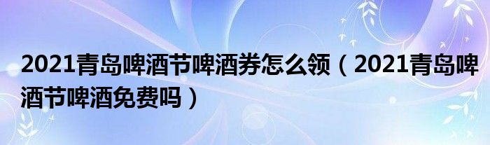 2021青岛啤酒节啤酒券怎么领（2021青岛啤酒节啤酒免费吗）