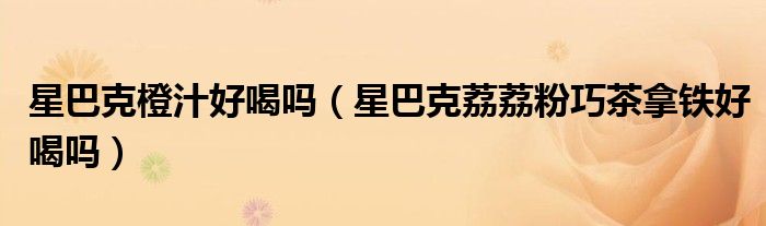 星巴克橙汁好喝吗（星巴克荔荔粉巧茶拿铁好喝吗）