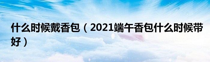 什么时候戴香包（2021端午香包什么时候带好）