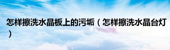 怎样擦洗水晶板上的污垢（怎样擦洗水晶台灯）