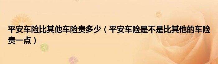 平安车险比其他车险贵多少（平安车险是不是比其他的车险贵一点）