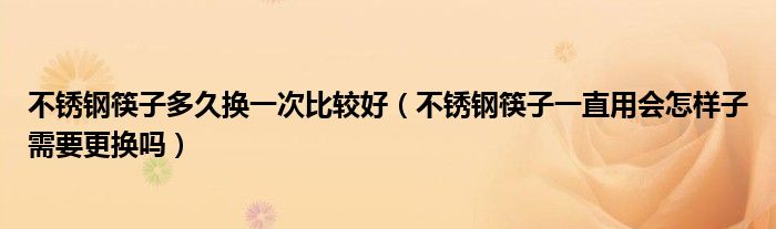 不锈钢筷子多久换一次比较好（不锈钢筷子一直用会怎样子需要更换吗）