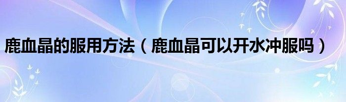 鹿血晶的服用方法（鹿血晶可以开水冲服吗）