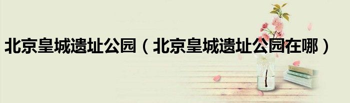 北京皇城遗址公园（北京皇城遗址公园在哪）