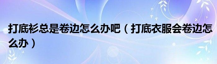打底衫总是卷边怎么办吧（打底衣服会卷边怎么办）