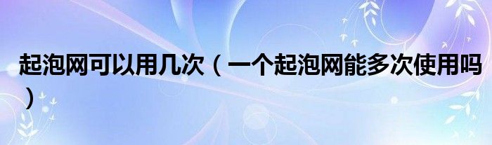 起泡网可以用几次（一个起泡网能多次使用吗）