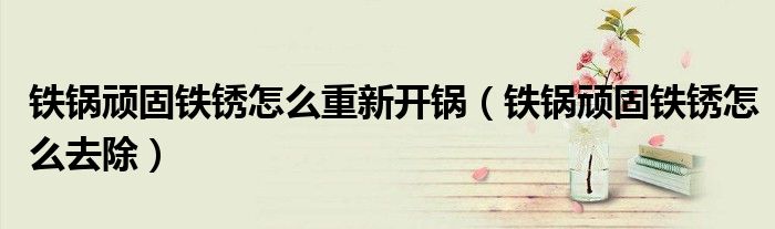 铁锅顽固铁锈怎么重新开锅（铁锅顽固铁锈怎么去除）