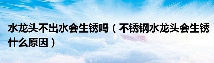 水龙头不出水会生锈吗（不锈钢水龙头会生锈什么原因）