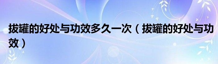 拔罐的好处与功效多久一次（拔罐的好处与功效）