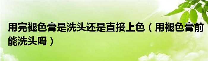 用完褪色膏是洗头还是直接上色（用褪色膏前能洗头吗）