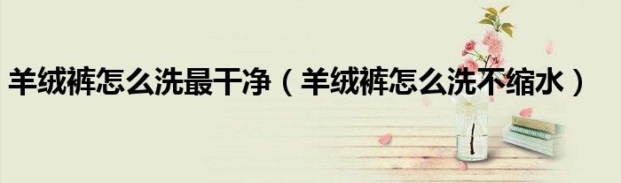 羊绒裤怎么洗最干净（羊绒裤怎么洗不缩水）