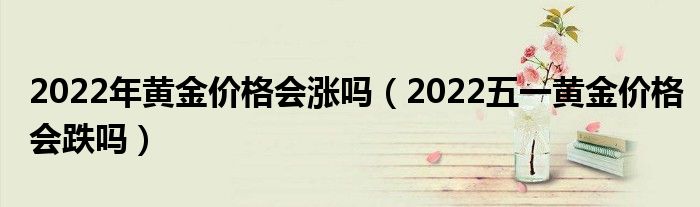 2022年黄金价格会涨吗（2022五一黄金价格会跌吗）