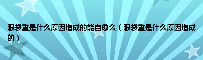 眼袋重是什么原因造成的能自愈么（眼袋重是什么原因造成的）
