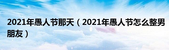 2021年愚人节那天（2021年愚人节怎么整男朋友）