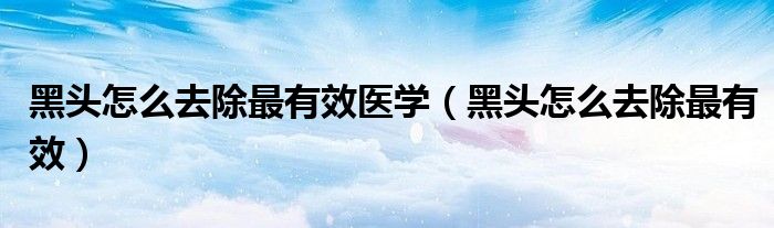 黑头怎么去除最有效医学（黑头怎么去除最有效）