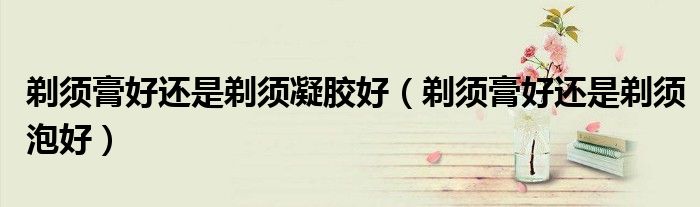 剃须膏好还是剃须凝胶好（剃须膏好还是剃须泡好）