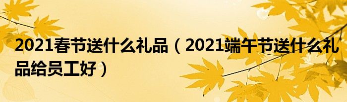 2021春节送什么礼品（2021端午节送什么礼品给员工好）