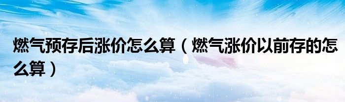 燃气预存后涨价怎么算（燃气涨价以前存的怎么算）