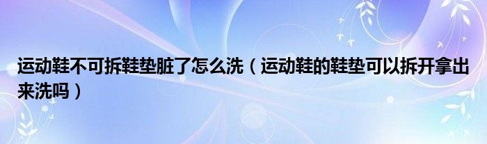运动鞋不可拆鞋垫脏了怎么洗（运动鞋的鞋垫可以拆开拿出来洗吗）