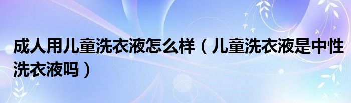 成人用儿童洗衣液怎么样（儿童洗衣液是中性洗衣液吗）