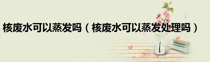 核废水可以蒸发吗（核废水可以蒸发处理吗）